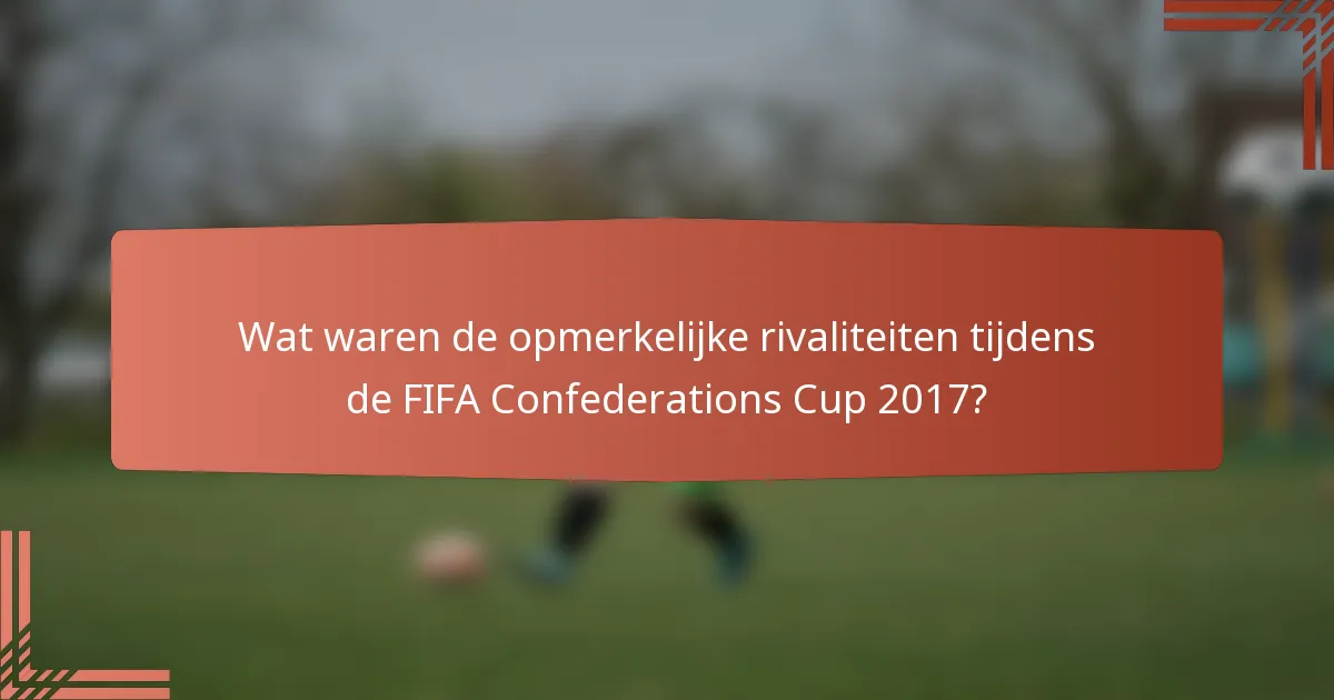 Wat waren de opmerkelijke rivaliteiten tijdens de FIFA Confederations Cup 2017?