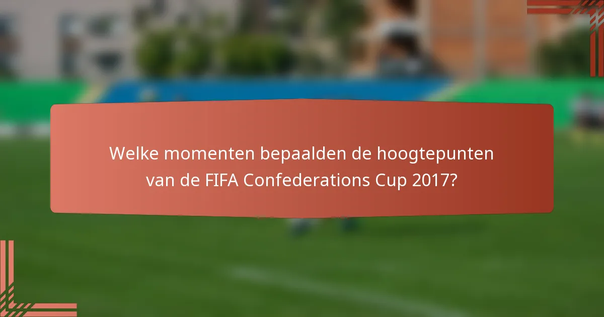 Welke momenten bepaalden de hoogtepunten van de FIFA Confederations Cup 2017?